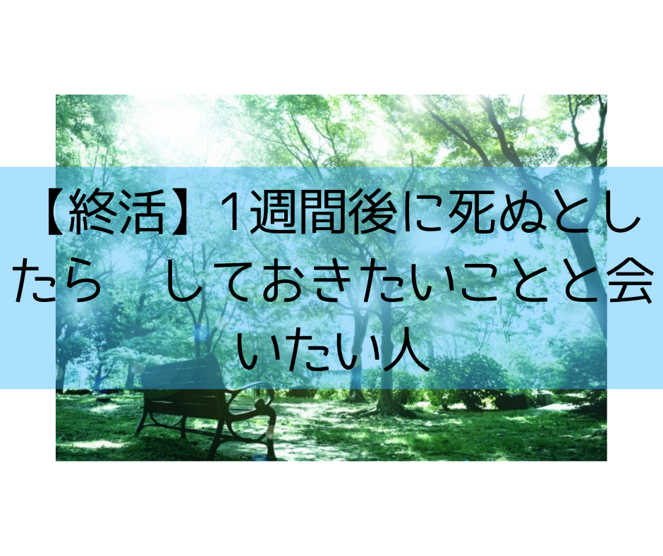 【終活】1週間後に死ぬとしたらしておきたいことと会いたい人